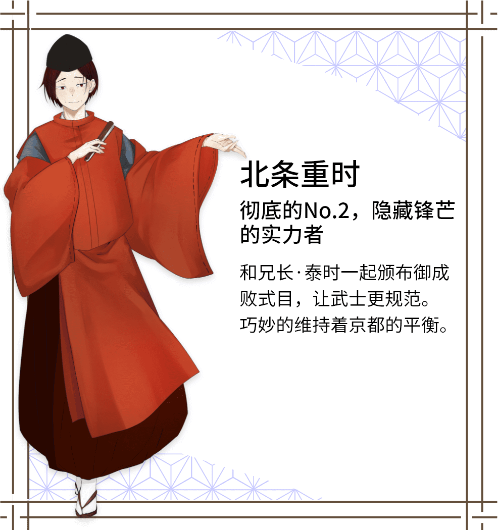 北条重时　彻底的No.2，隐藏锋芒的实力者　和兄长·泰时一起颁布御成败式目，让武士更规范。巧妙的维持着京都的平衡。