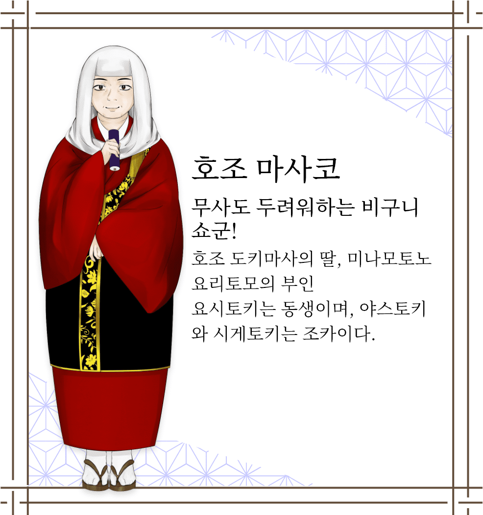 호조 마사코　무사도 두려워하는 비구니 쇼군!　호조 도키마사의 딸, 미나모토노 요리토모의 부인 요시토키는 동생이며, 야스토키와 시게토키는 조카이다.
