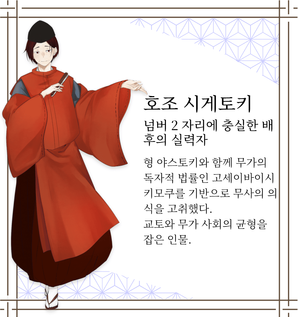 호조 시게토키　넘버 2 자리에 충실한 배후의 실력자　형 야스토키와 함께 무가의 독자적 법률인 고세이바이시키모쿠를 기반으로 무사의 의식을 고취했다. 교토와 무가 사회의 균형을 잡은 인물.
