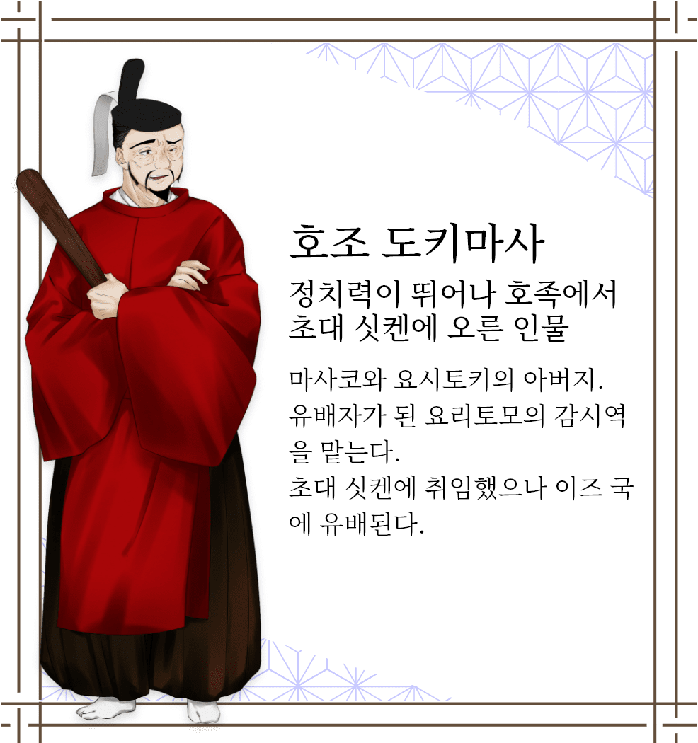 호조 도키마사　정치력이 뛰어나 호족에서 초대 싯켄에 오른 인물　마사코와 요시토키의 아버지. 유배자가 된 요리토모의 감시역을 맡는다. 초대 싯켄에 취임했으나 이즈 국에 유배된다.