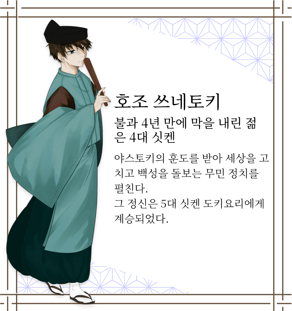 호조 쓰네토키　불과 4년 만에 막을 내린 젊은 4대 싯켄　야스토키의 훈도를 받아 세상을 고치고 백성을 돌보는 무민 정치를 펼친다. 그 정신은 5대 싯켄 도키요리에게 계승되었다.