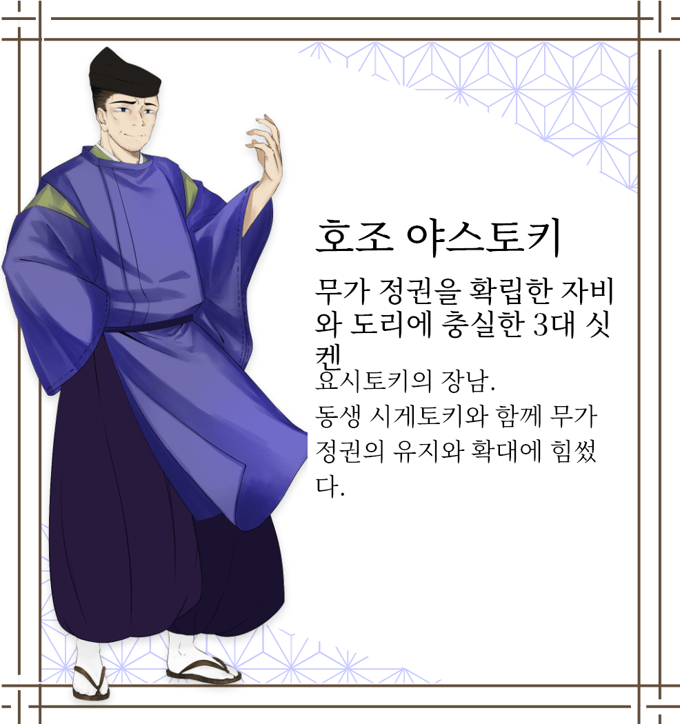 호조 야스토키　무가 정권을 확립한 자비와 도리에 충실한 3대 싯켄　요시토키의 장남. 동생 시게토키와 함께 무가 정권의 유지와 확대에 힘썼다.